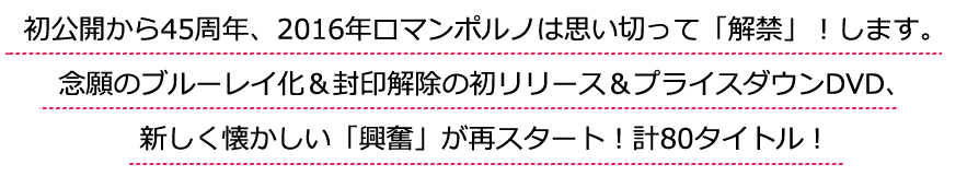 初公開から45周年、2016年ロマンポルノは思い切って「解禁」！します。念願のブルーレイ化＆封印解除の初リリース＆プライスダウンDVD、新しく懐かしい「興奮」が再スタート！計80タイトル！