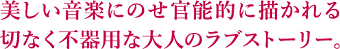 美しい音楽にのせ官能的に描かれる切なく不器用な大人のラブストーリー。