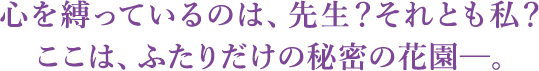 心を縛っているのは、先生？それとも私？　ここは、ふたりだけの秘密の花園─。