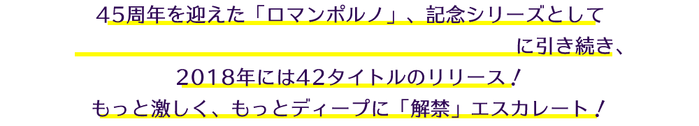 45周年を迎えた「ロマンポルノ」、記念シリーズとして2016年の80タイトル、2017年の65タイトル に引き続き、2018年には42タイトルのリリース！もっと激しく、もっとディープに「解禁」エスカレート！