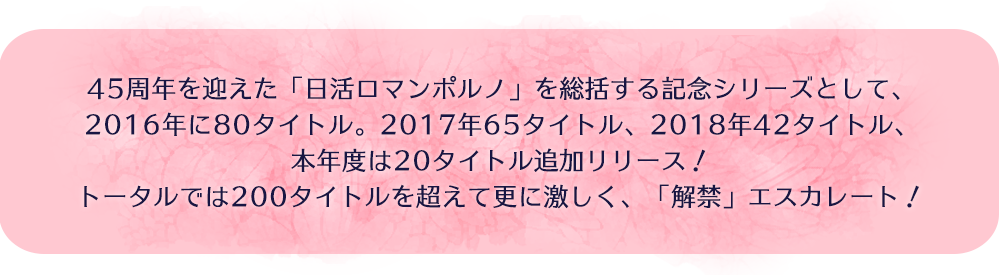 45周年を迎えた「日活ロマンポルノ」を総括する記念シリーズとして、2016年に80タイトル。2017年65タイトル、2018年42タイトル、本年度は20タイトル追加リリース！トータルでは200タイトルを超えて更に激しく、「解禁」エスカレート！