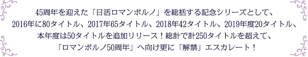 45周年を迎えた「日活ロマンポルノ」を総括する記念シリーズとして、2016年に80タイトル、2017年65タイトル、2018年42タイトル、2019年度20タイトル、本年度は50タイトルを追加リリース！総計で計250タイトルを超えて、「ロマンポルノ50周年」へ向け更に「解禁」エスカレート！