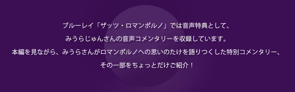 ブルーレイ「ザッツ・ロマンポルノ」では音声特典として、みうらじゅんさんの音声コメンタリーを収録しています。本編を見ながら、みうらさんがロマンポルノへの思いのたけを語りつくした特別コメンタリー、その一部をちょっとだけご紹介！