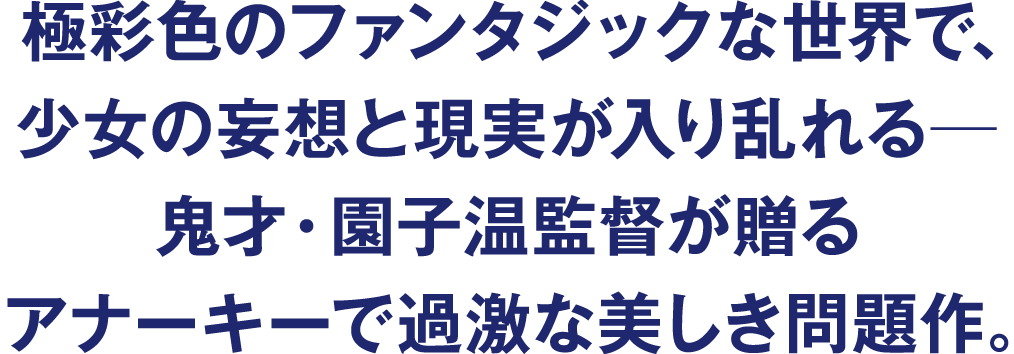 極彩色のファンタジックな世界で、少女の妄想と現実が入り乱れる─　鬼才・園子温監督が贈るアナーキーで過激な美しき問題作。