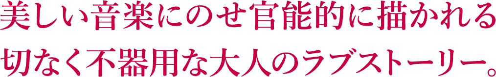 美しい音楽にのせ官能的に描かれる切なく不器用な大人のラブストーリー。